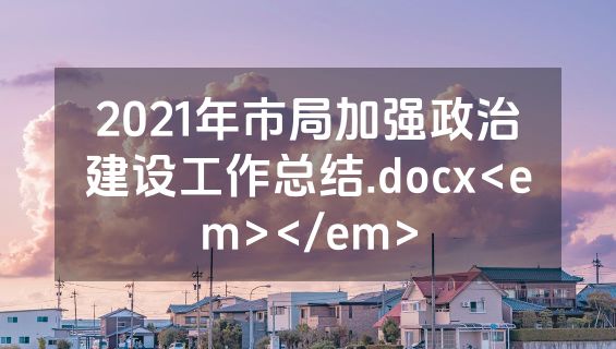 2021年市局加强政治建设工作总结.docx<em></em>