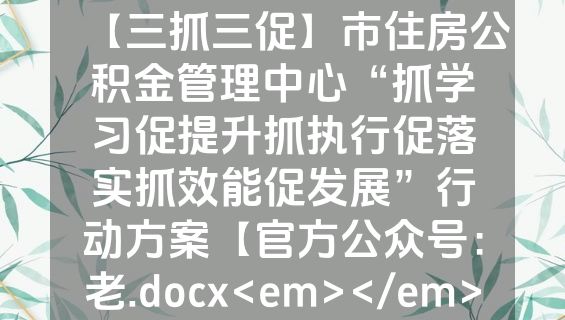 【三抓三促】市住房公积金管理中心“抓学习促提升抓执行促落实抓效能促发展”行动方案【官方公众号：老.docx<em></em>