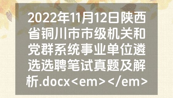 2022年11月12日陕西省铜川市市级机关和党群系统事业单位遴选选聘笔试真题及解析.docx<em></em>