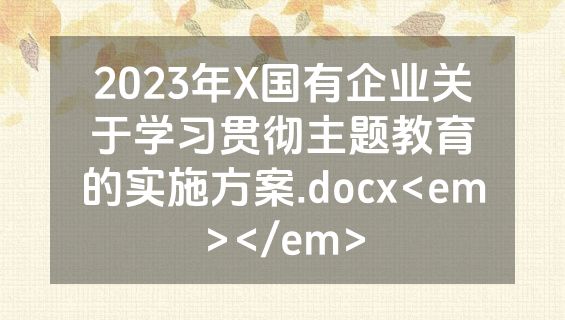 2023年X国有企业关于学习贯彻主题教育的实施方案.docx<em></em>