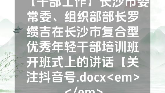 【干部工作】长沙市委常委、组织部部长罗缵吉在长沙市复合型优秀年轻干部培训班开班式上的讲话【关注抖音号.docx<em></em>