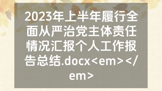 2023年上半年履行全面从严治党主体责任情况汇报个人工作报告总结.docx<em></em>
