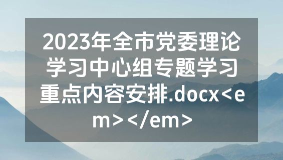 2023年全市党委理论学习中心组专题学习重点内容安排.docx<em></em>