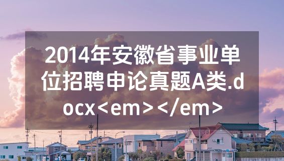 2014年安徽省事业单位招聘申论真题A类.docx<em></em>