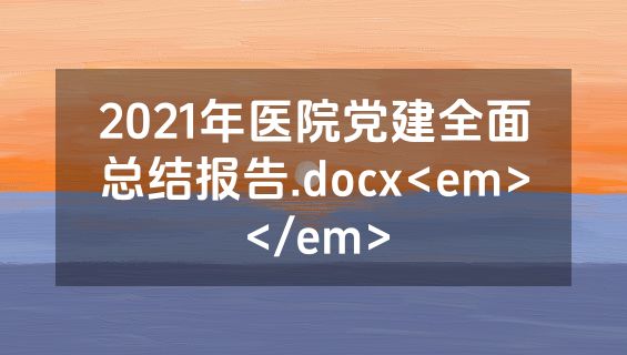 2021年医院党建全面总结报告.docx<em></em>