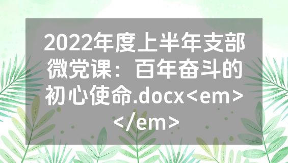 2022年度上半年支部微党课：百年奋斗的初心使命.docx<em></em>