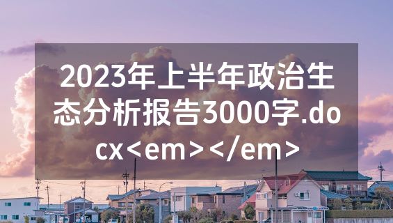 2023年上半年政治生态分析报告3000字.docx<em></em>