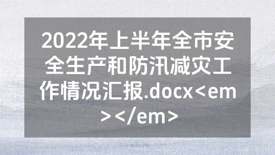 2022年上半年全市安全生产和防汛减灾工作情况汇报.docx<em></em>