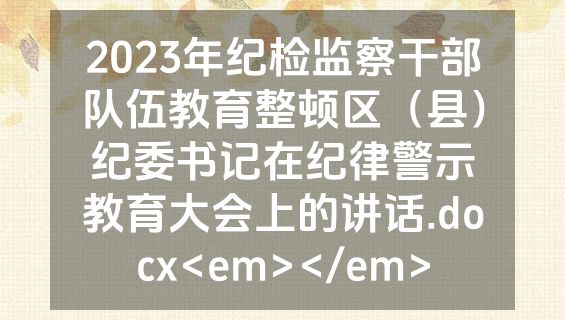 2023年纪检监察干部队伍教育整顿区（县）纪委书记在纪律警示教育大会上的讲话.docx<em></em>