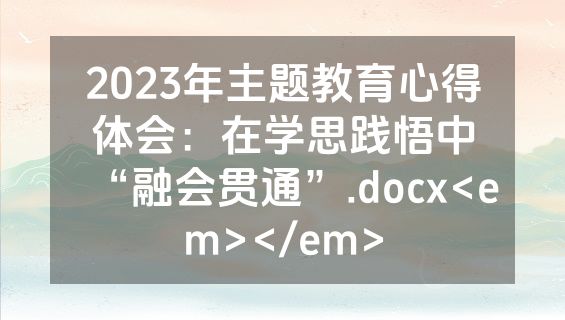 2023年主题教育心得体会：在学思践悟中“融会贯通”.docx<em></em>
