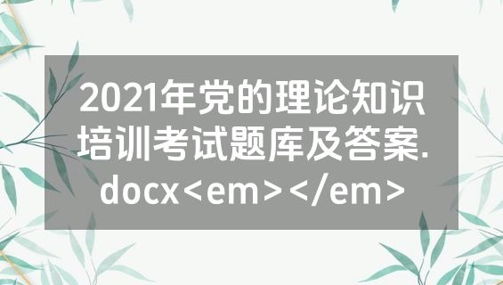2021年党的理论知识培训考试题库及答案.docx<em></em>