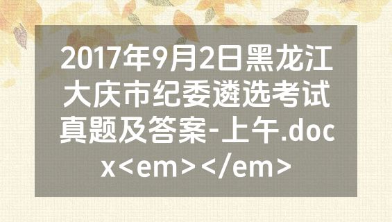2017年9月2日黑龙江大庆市纪委遴选考试真题及答案-上午.docx<em></em>