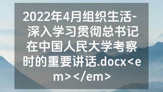 2022年4月组织生活-  深入学习贯彻总书记在中国人民大学考察时的重要讲话.docx<em></em>