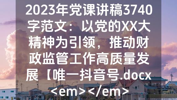 2023年党课讲稿3740字范文：以党的XX大精神为引领，推动财政监管工作高质量发展【唯一抖音号.docx<em></em>