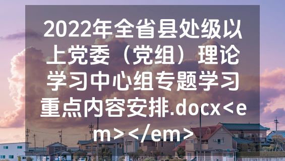 2022年全省县处级以上党委（党组）理论学习中心组专题学习重点内容安排.docx<em></em>