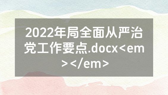 2022年局全面从严治党工作要点.docx<em></em>