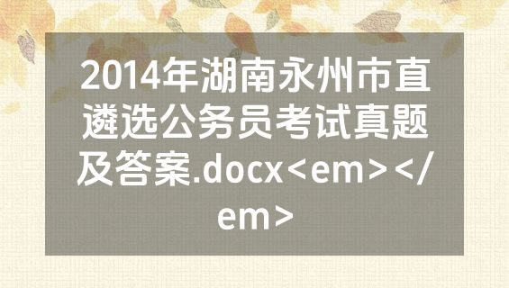 2014年湖南永州市直遴选公务员考试真题及答案.docx<em></em>