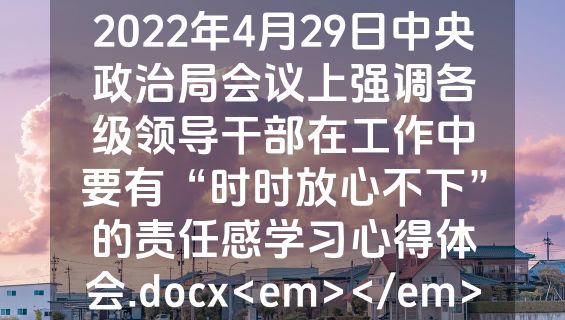 2022年4月29日中央政治局会议上强调各级领导干部在工作中要有“时时放心不下”的责任感学习心得体会.docx<em></em>