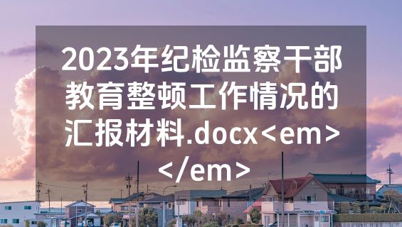 2023年纪检监察干部教育整顿工作情况的汇报材料.docx<em></em>