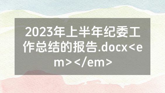 2023年上半年纪委工作总结的报告.docx<em></em>