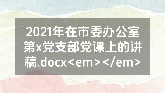 2021年在市委办公室第x党支部党课上的讲稿.docx<em></em>
