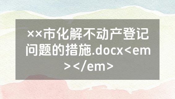 ××市化解不动产登记问题的措施.docx<em></em>