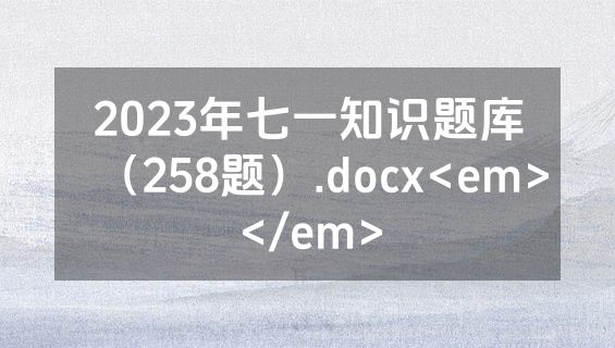 2023年七一知识题库（258题）.docx<em></em>