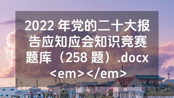 2022 年党的二十大报告应知应会知识竞赛题库（258 题）.docx<em></em>