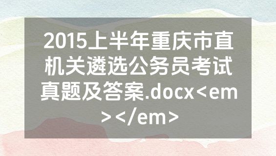 2015上半年重庆市直机关遴选公务员考试真题及答案.docx<em></em>
