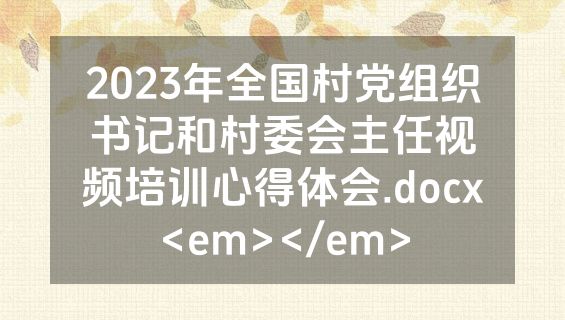 2023年全国村党组织书记和村委会主任视频培训心得体会.docx<em></em>