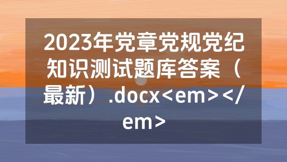 2023年党章党规党纪知识测试题库答案（最新）.docx<em></em>