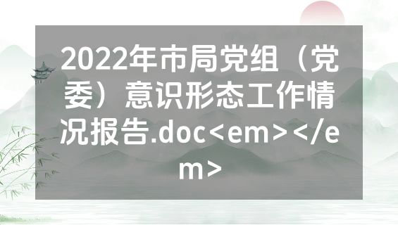 2022年市局党组（党委）意识形态工作情况报告.doc<em></em>