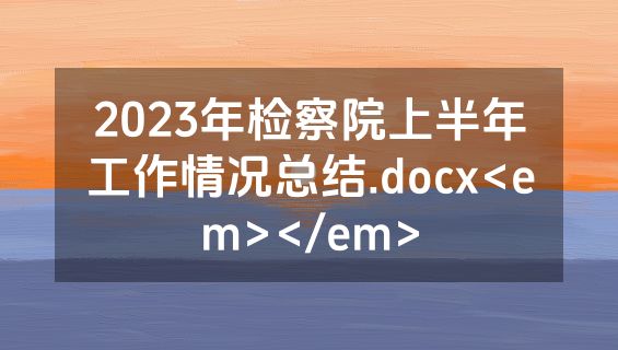 2023年检察院上半年工作情况总结.docx<em></em>