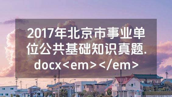 2017年北京市事业单位公共基础知识真题.docx<em></em>