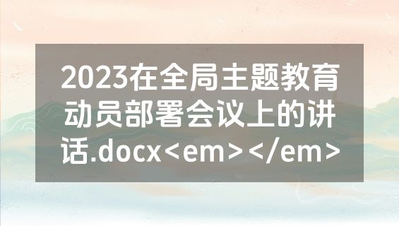 2023在全局主题教育动员部署会议上的讲话.docx<em></em>