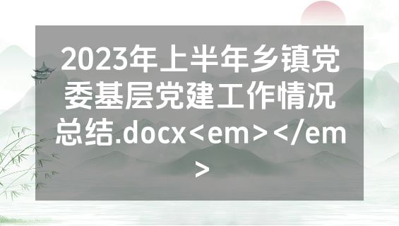 2023年上半年乡镇党委基层党建工作情况总结.docx<em></em>