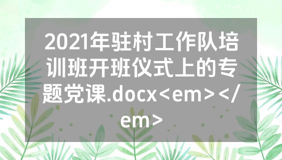 2021年驻村工作队培训班开班仪式上的专题党课.docx<em></em>