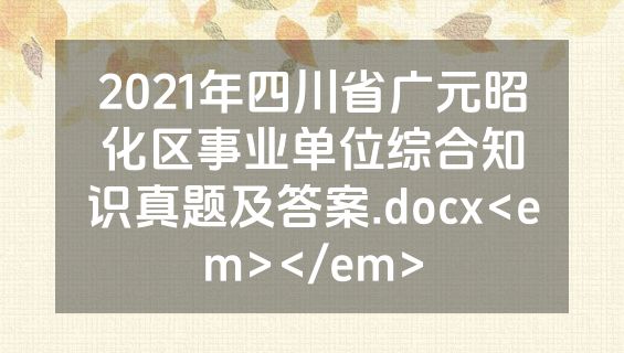 2021年四川省广元昭化区事业单位综合知识真题及答案.docx<em></em>