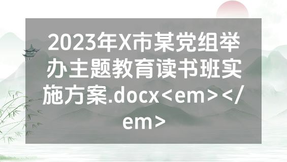 2023年X市某党组举办主题教育读书班实施方案.docx<em></em>