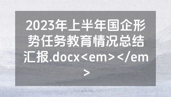 2023年上半年国企形势任务教育情况总结汇报.docx<em></em>
