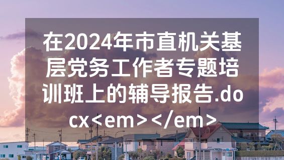 在2024年市直机关基层党务工作者专题培训班上的辅导报告.docx<em></em>