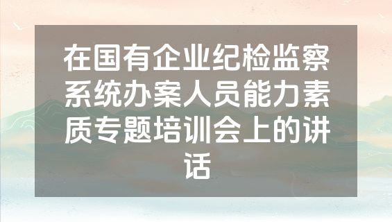 在国有企业纪检监察系统办案人员能力素质专题培训会上的讲话
