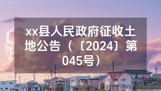 xx县人民政府征收土地公告（〔2024〕第045号）
