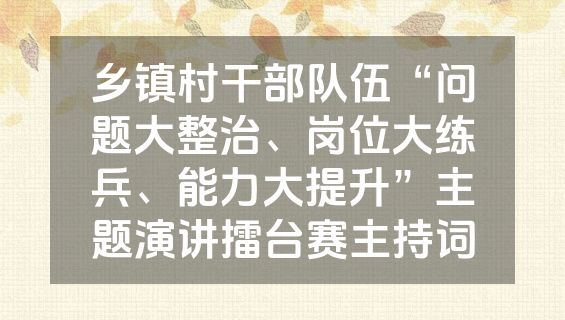 乡镇村干部队伍“问题大整治、岗位大练兵、能力大提升”主题演讲擂台赛主持词