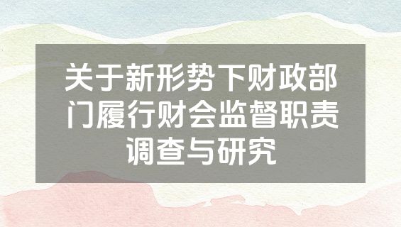 关于新形势下财政部门履行财会监督职责调查与研究