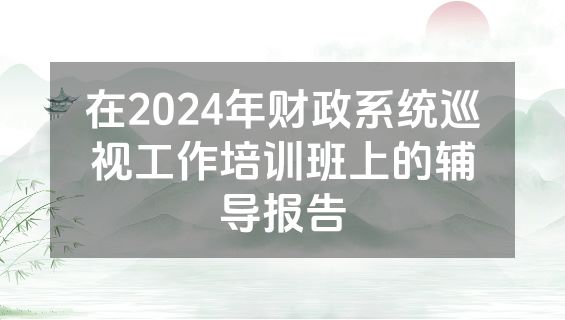 在2024年财政系统巡视工作培训班上的辅导报告