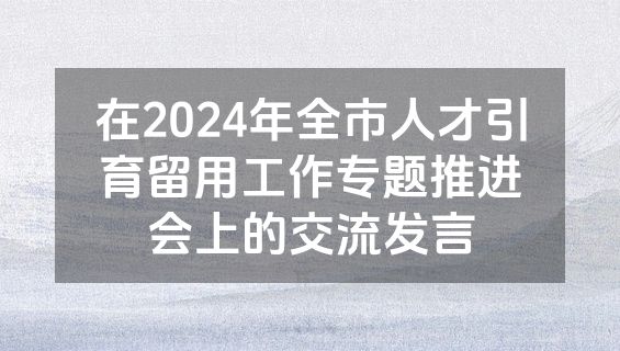 在2024年全市人才引育留用工作专题推进会上的交流发言