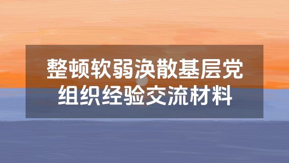 整顿软弱涣散基层党组织经验交流材料