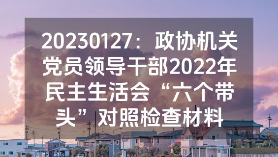 20230127：政协机关党员领导干部2022年民主生活会“六个带头”对照检查材料
