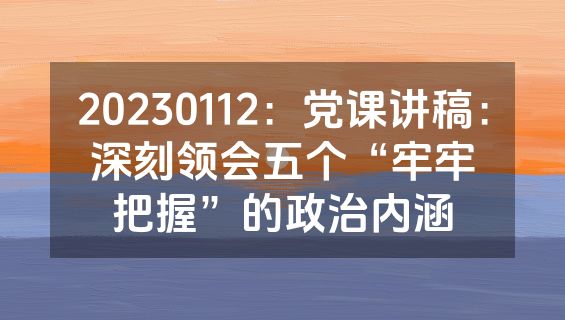 20230112：党课讲稿：深刻领会五个“牢牢把握”的政治内涵